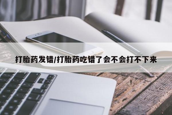 堕胎药如何购买打胎药发错/打胎药吃错了会不会打不下来