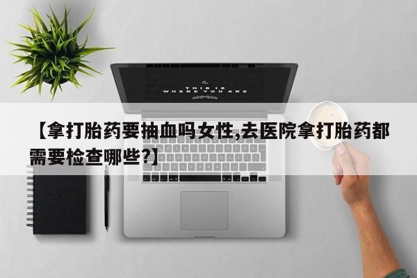 堕胎药如何购买【拿打胎药要抽血吗女性,去医院拿打胎药都需要检查哪些?】