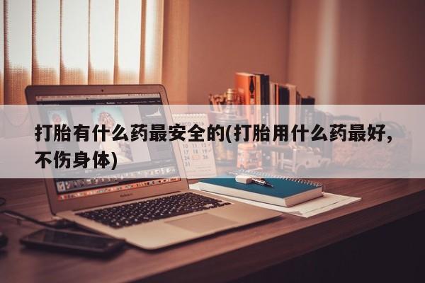 堕胎药如何购买打胎有什么药最安全的(打胎用什么药最好,不伤身体)