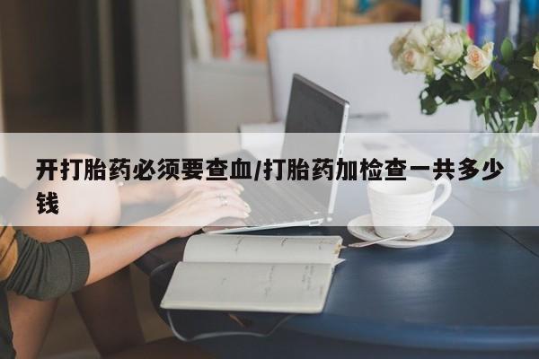 堕胎药如何购买开打胎药必须要查血/打胎药加检查一共多少钱