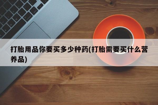 堕胎药如何购买打胎用品你要买多少种药(打胎需要买什么营养品)