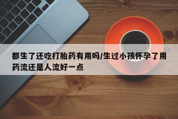 堕胎药如何购买都生了还吃打胎药有用吗/生过小孩怀孕了用药流还是人流好一点