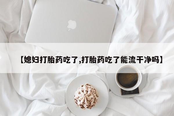 堕胎药如何购买【媳妇打胎药吃了,打胎药吃了能流干净吗】