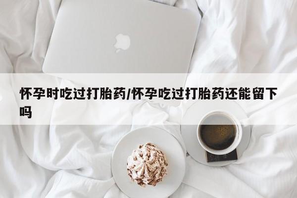 堕胎药如何购买怀孕时吃过打胎药/怀孕吃过打胎药还能留下吗