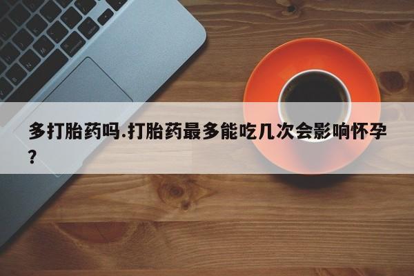 堕胎药如何购买多打胎药吗.打胎药最多能吃几次会影响怀孕？