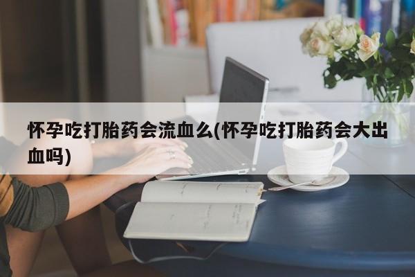堕胎药如何购买怀孕吃打胎药会流血么(怀孕吃打胎药会大出血吗)