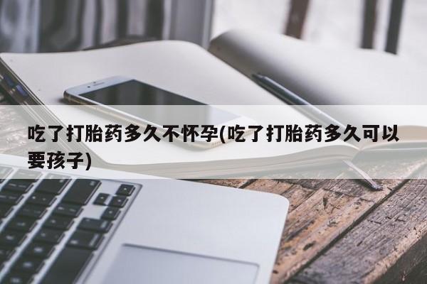 堕胎药如何购买吃了打胎药多久不怀孕(吃了打胎药多久可以要孩子)