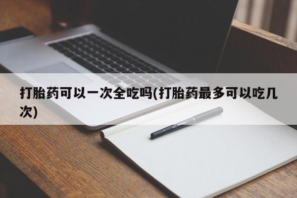 堕胎药如何购买打胎药可以一次全吃吗(打胎药最多可以吃几次)