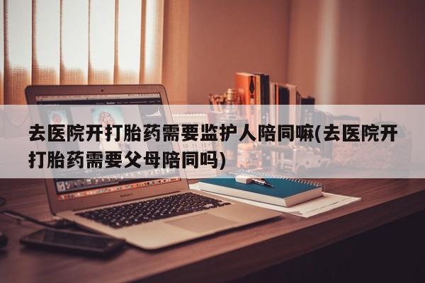 堕胎药如何购买去医院开打胎药需要监护人陪同嘛(去医院开打胎药需要父母陪同吗)
