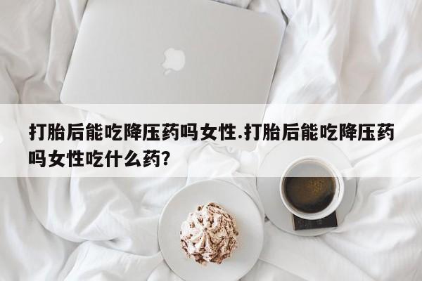 堕胎药如何购买打胎后能吃降压药吗女性.打胎后能吃降压药吗女性吃什么药？