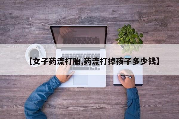 堕胎药如何购买【女子药流打胎,药流打掉孩子多少钱】
