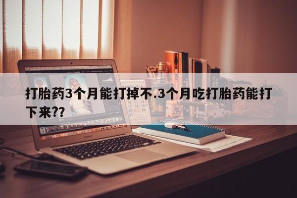 堕胎药如何购买打胎药3个月能打掉不.3个月吃打胎药能打下来?？