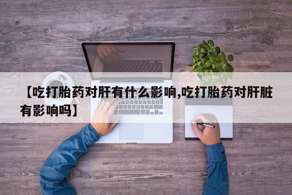 堕胎药如何购买【吃打胎药对肝有什么影响,吃打胎药对肝脏有影响吗】