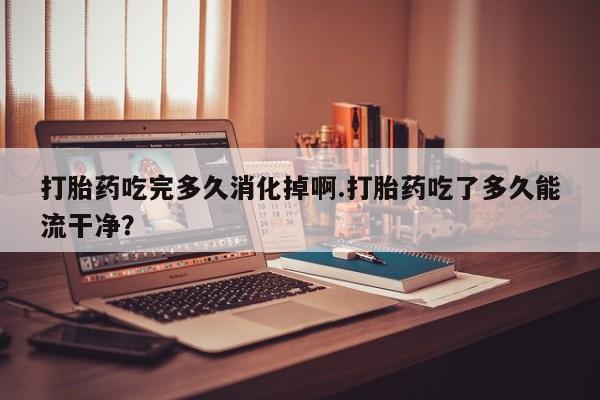 堕胎药如何购买打胎药吃完多久消化掉啊.打胎药吃了多久能流干净？