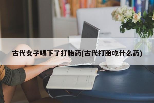 堕胎药如何购买古代女子喝下了打胎药(古代打胎吃什么药)