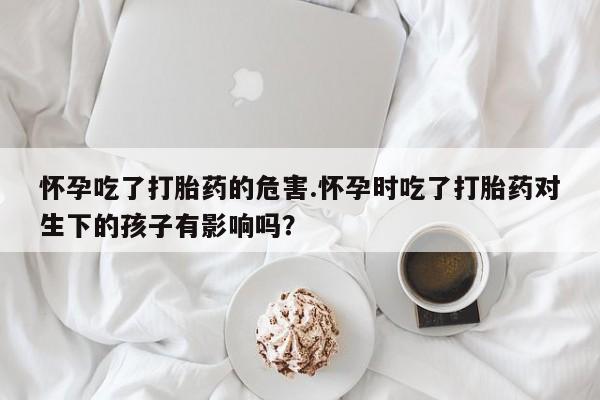 堕胎药如何购买怀孕吃了打胎药的危害.怀孕时吃了打胎药对生下的孩子有影响吗？