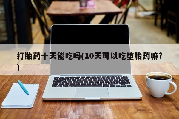 堕胎药如何购买打胎药十天能吃吗(10天可以吃堕胎药嘛?)