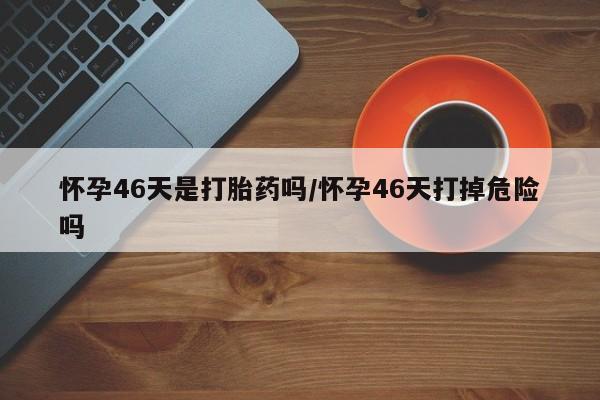 堕胎药如何购买怀孕46天是打胎药吗/怀孕46天打掉危险吗
