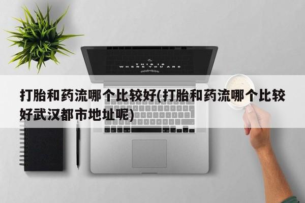 堕胎药如何购买打胎和药流哪个比较好(打胎和药流哪个比较好武汉都市地址呢)