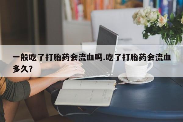 堕胎药如何购买一般吃了打胎药会流血吗.吃了打胎药会流血多久?