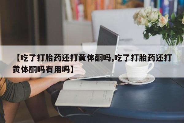 堕胎药如何购买【吃了打胎药还打黄体酮吗,吃了打胎药还打黄体酮吗有用吗】