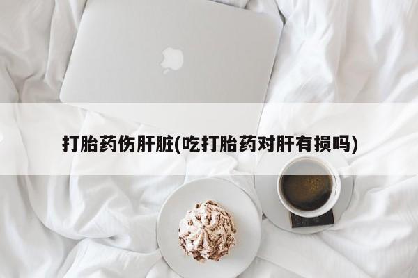 堕胎药如何购买打胎药伤肝脏(吃打胎药对肝有损吗)