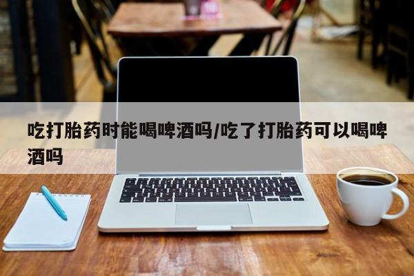 堕胎药如何购买吃打胎药时能喝啤酒吗/吃了打胎药可以喝啤酒吗