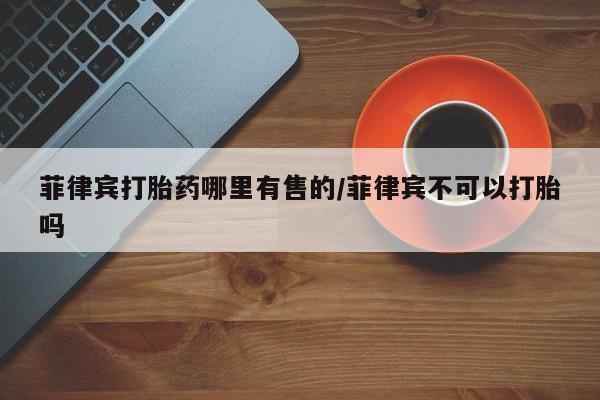 堕胎药如何购买菲律宾打胎药哪里有售的/菲律宾不可以打胎吗