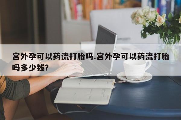 堕胎药如何购买宫外孕可以药流打胎吗.宫外孕可以药流打胎吗多少钱？