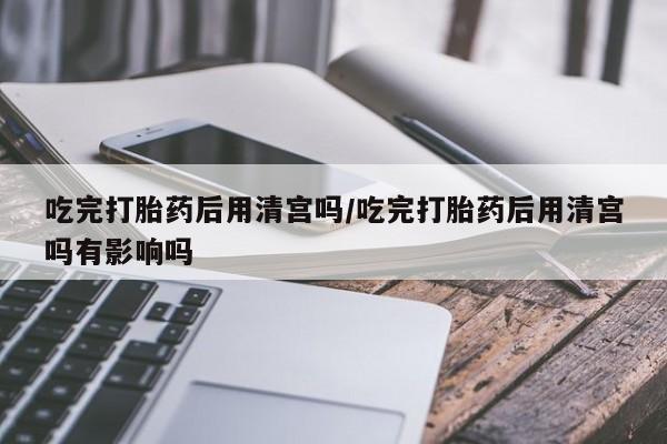 堕胎药如何购买吃完打胎药后用清宫吗/吃完打胎药后用清宫吗有影响吗