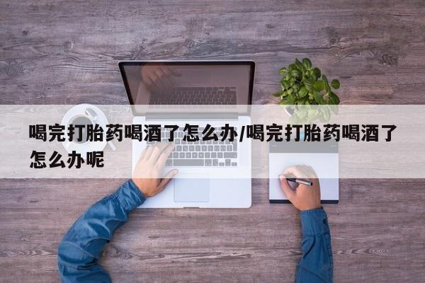 堕胎药如何购买喝完打胎药喝酒了怎么办/喝完打胎药喝酒了怎么办呢
