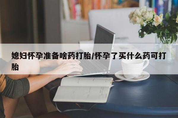 堕胎药如何购买媳妇怀孕准备啥药打胎/怀孕了买什么药可打胎