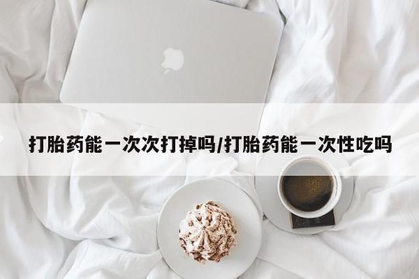 堕胎药如何购买打胎药能一次次打掉吗/打胎药能一次性吃吗