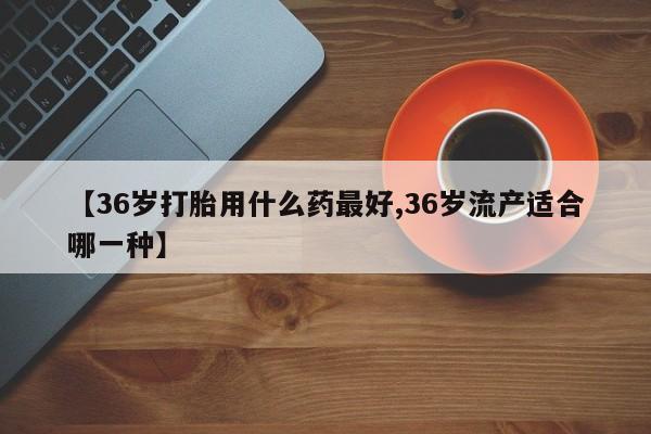堕胎药如何购买【36岁打胎用什么药最好,36岁流产适合哪一种】